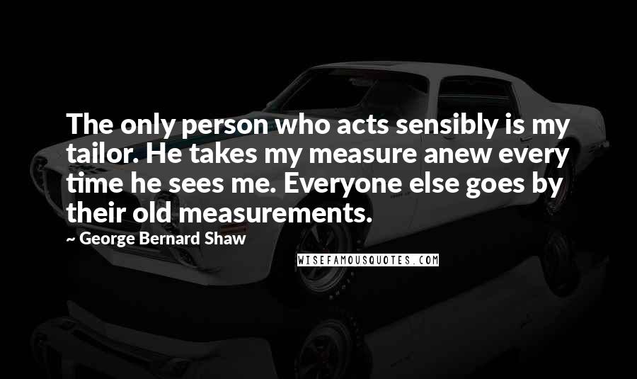 George Bernard Shaw Quotes: The only person who acts sensibly is my tailor. He takes my measure anew every time he sees me. Everyone else goes by their old measurements.