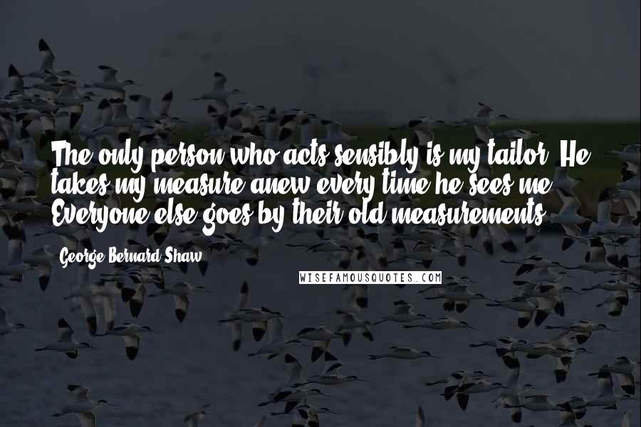 George Bernard Shaw Quotes: The only person who acts sensibly is my tailor. He takes my measure anew every time he sees me. Everyone else goes by their old measurements.