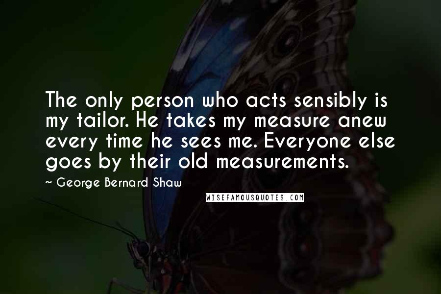 George Bernard Shaw Quotes: The only person who acts sensibly is my tailor. He takes my measure anew every time he sees me. Everyone else goes by their old measurements.