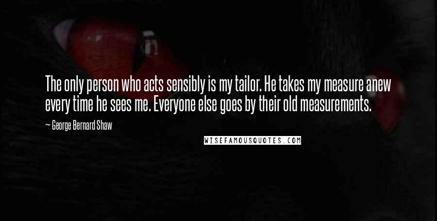 George Bernard Shaw Quotes: The only person who acts sensibly is my tailor. He takes my measure anew every time he sees me. Everyone else goes by their old measurements.