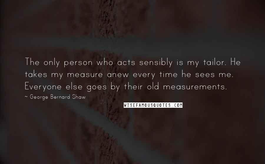 George Bernard Shaw Quotes: The only person who acts sensibly is my tailor. He takes my measure anew every time he sees me. Everyone else goes by their old measurements.