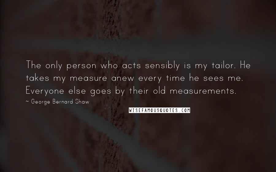 George Bernard Shaw Quotes: The only person who acts sensibly is my tailor. He takes my measure anew every time he sees me. Everyone else goes by their old measurements.