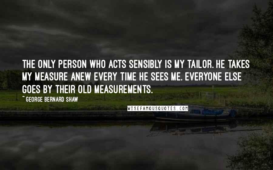 George Bernard Shaw Quotes: The only person who acts sensibly is my tailor. He takes my measure anew every time he sees me. Everyone else goes by their old measurements.