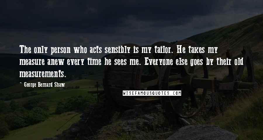 George Bernard Shaw Quotes: The only person who acts sensibly is my tailor. He takes my measure anew every time he sees me. Everyone else goes by their old measurements.