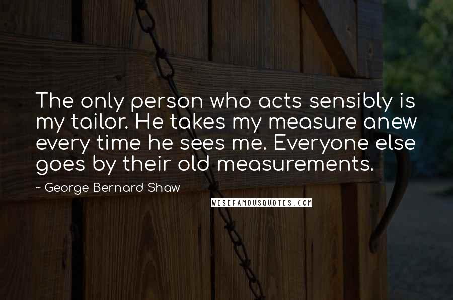 George Bernard Shaw Quotes: The only person who acts sensibly is my tailor. He takes my measure anew every time he sees me. Everyone else goes by their old measurements.