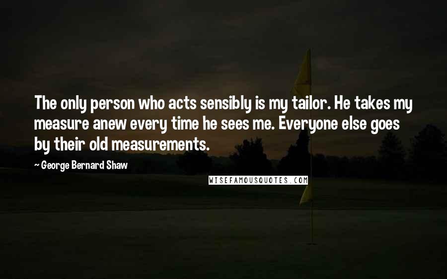 George Bernard Shaw Quotes: The only person who acts sensibly is my tailor. He takes my measure anew every time he sees me. Everyone else goes by their old measurements.