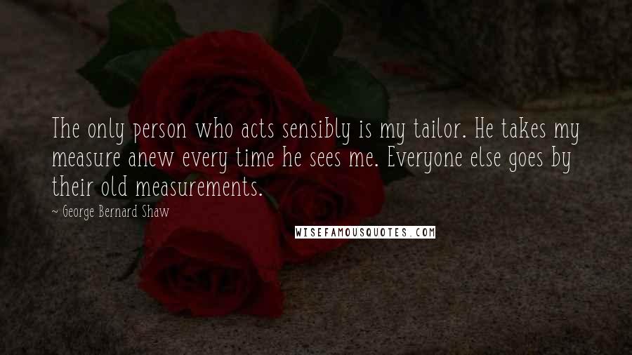 George Bernard Shaw Quotes: The only person who acts sensibly is my tailor. He takes my measure anew every time he sees me. Everyone else goes by their old measurements.