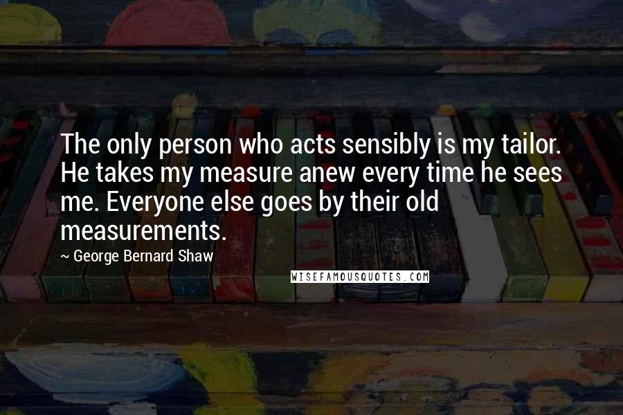 George Bernard Shaw Quotes: The only person who acts sensibly is my tailor. He takes my measure anew every time he sees me. Everyone else goes by their old measurements.