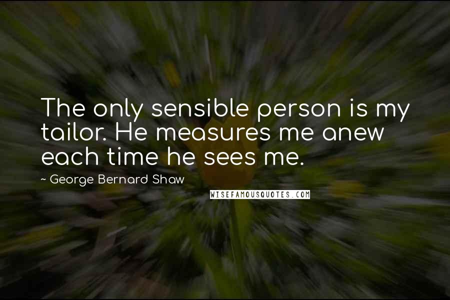 George Bernard Shaw Quotes: The only sensible person is my tailor. He measures me anew each time he sees me.