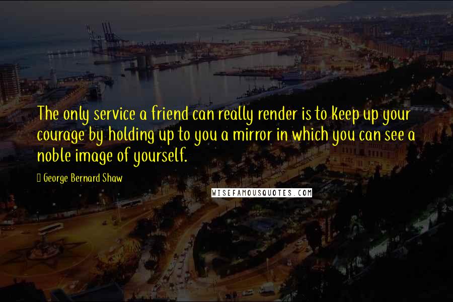 George Bernard Shaw Quotes: The only service a friend can really render is to keep up your courage by holding up to you a mirror in which you can see a noble image of yourself.
