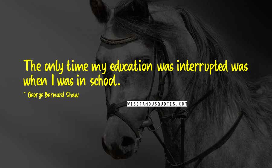 George Bernard Shaw Quotes: The only time my education was interrupted was when I was in school.