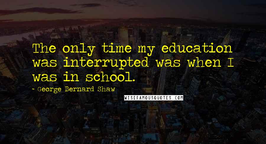 George Bernard Shaw Quotes: The only time my education was interrupted was when I was in school.