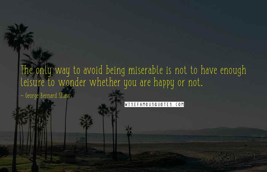 George Bernard Shaw Quotes: The only way to avoid being miserable is not to have enough leisure to wonder whether you are happy or not.