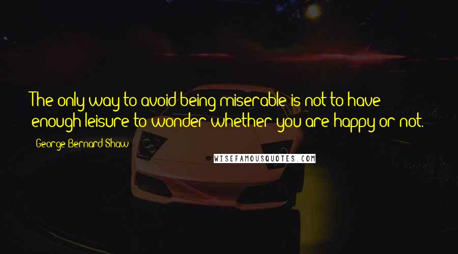 George Bernard Shaw Quotes: The only way to avoid being miserable is not to have enough leisure to wonder whether you are happy or not.