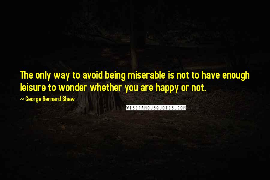 George Bernard Shaw Quotes: The only way to avoid being miserable is not to have enough leisure to wonder whether you are happy or not.