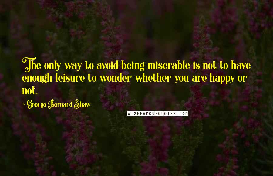 George Bernard Shaw Quotes: The only way to avoid being miserable is not to have enough leisure to wonder whether you are happy or not.