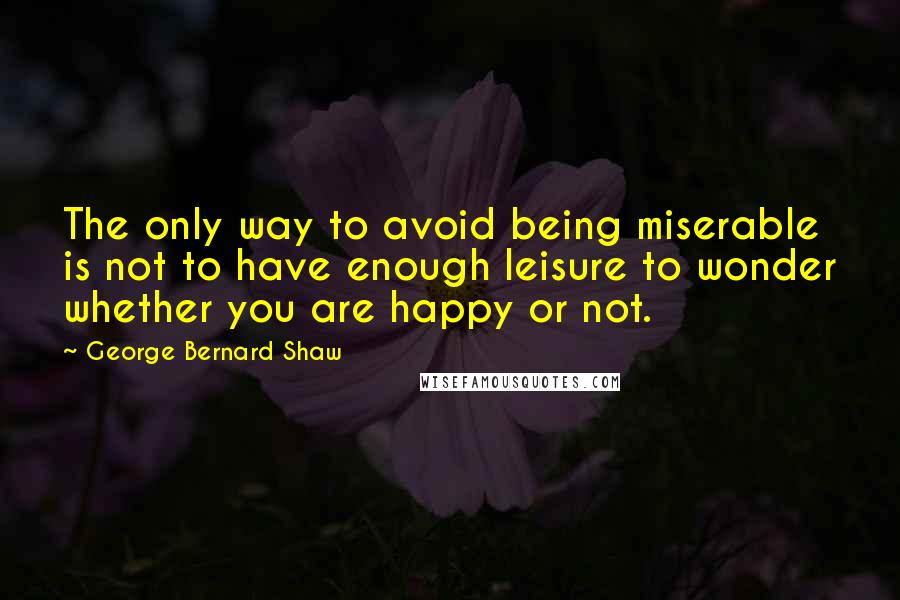 George Bernard Shaw Quotes: The only way to avoid being miserable is not to have enough leisure to wonder whether you are happy or not.