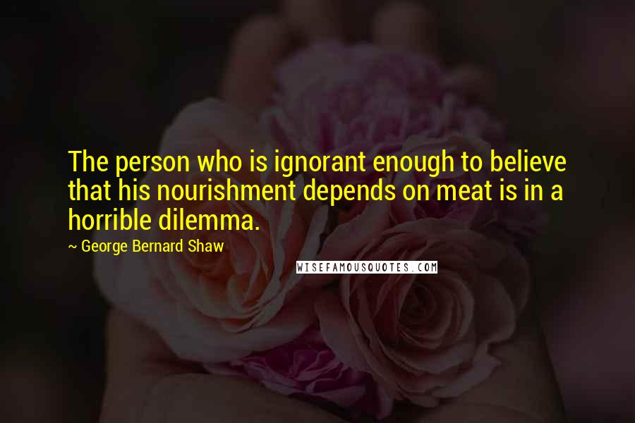 George Bernard Shaw Quotes: The person who is ignorant enough to believe that his nourishment depends on meat is in a horrible dilemma.