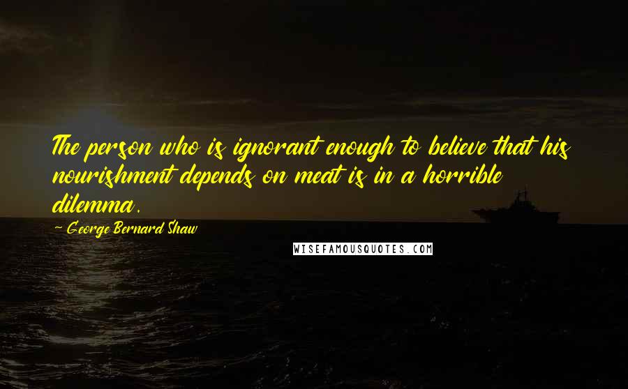 George Bernard Shaw Quotes: The person who is ignorant enough to believe that his nourishment depends on meat is in a horrible dilemma.