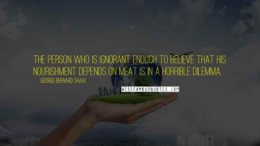 George Bernard Shaw Quotes: The person who is ignorant enough to believe that his nourishment depends on meat is in a horrible dilemma.