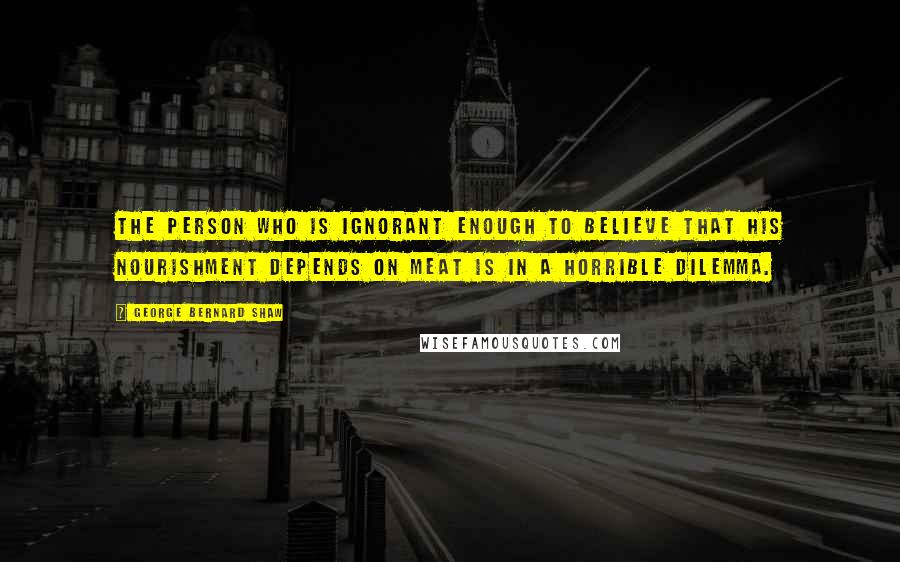 George Bernard Shaw Quotes: The person who is ignorant enough to believe that his nourishment depends on meat is in a horrible dilemma.