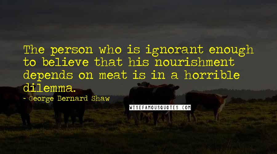 George Bernard Shaw Quotes: The person who is ignorant enough to believe that his nourishment depends on meat is in a horrible dilemma.