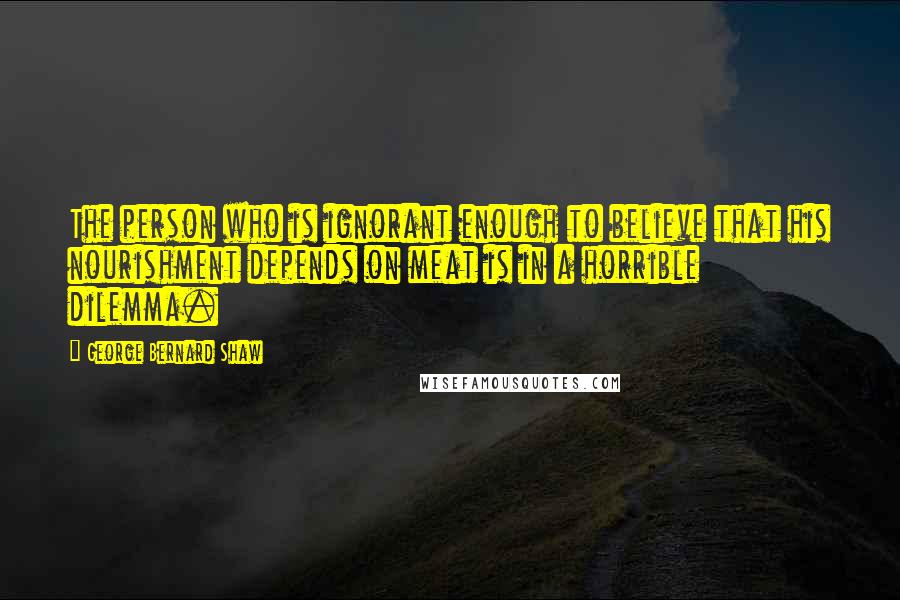 George Bernard Shaw Quotes: The person who is ignorant enough to believe that his nourishment depends on meat is in a horrible dilemma.