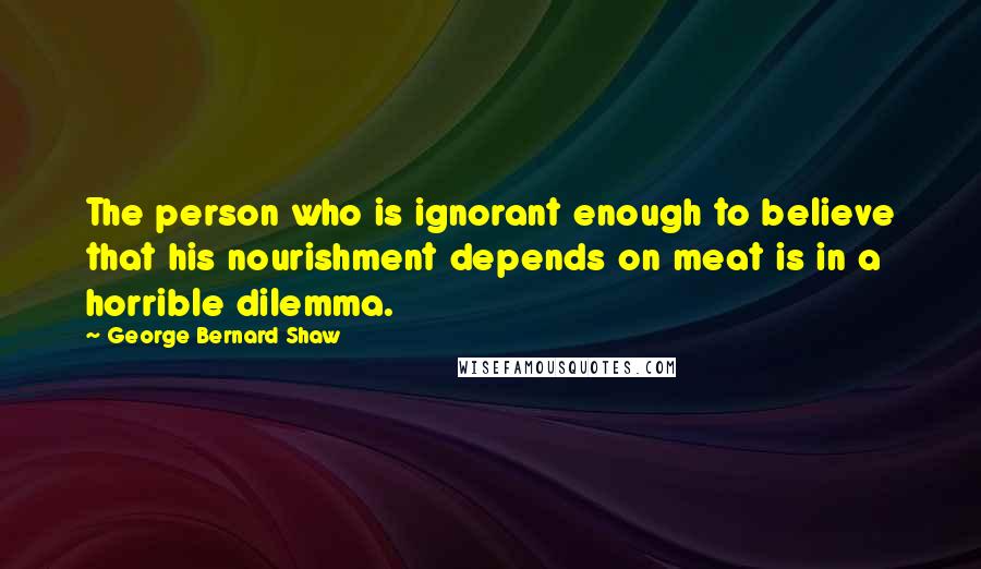George Bernard Shaw Quotes: The person who is ignorant enough to believe that his nourishment depends on meat is in a horrible dilemma.