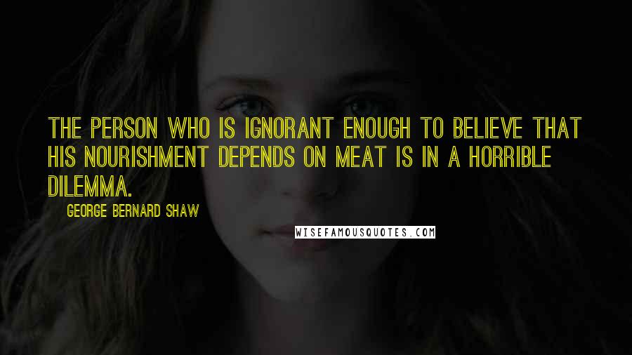 George Bernard Shaw Quotes: The person who is ignorant enough to believe that his nourishment depends on meat is in a horrible dilemma.