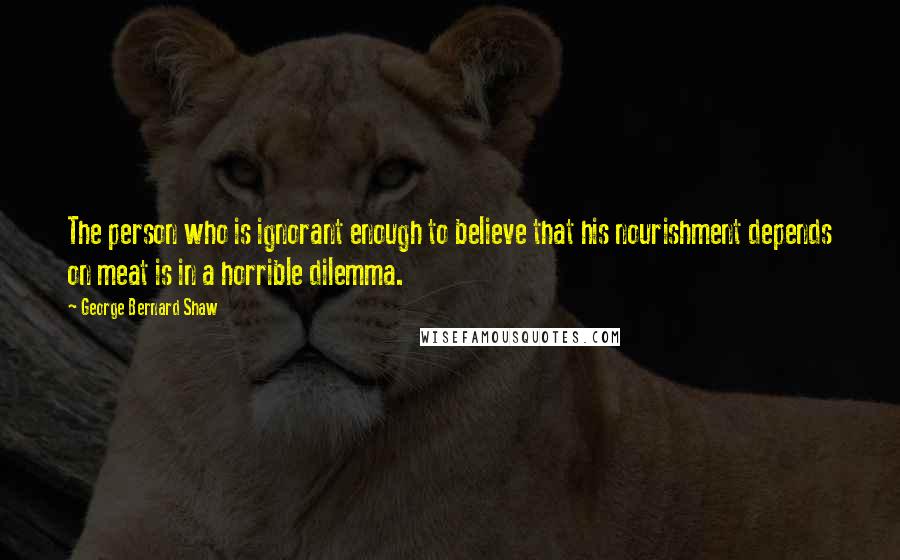 George Bernard Shaw Quotes: The person who is ignorant enough to believe that his nourishment depends on meat is in a horrible dilemma.