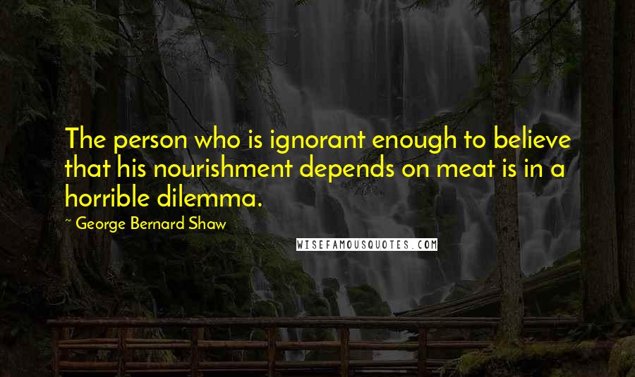 George Bernard Shaw Quotes: The person who is ignorant enough to believe that his nourishment depends on meat is in a horrible dilemma.