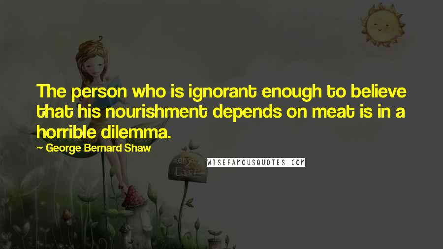 George Bernard Shaw Quotes: The person who is ignorant enough to believe that his nourishment depends on meat is in a horrible dilemma.