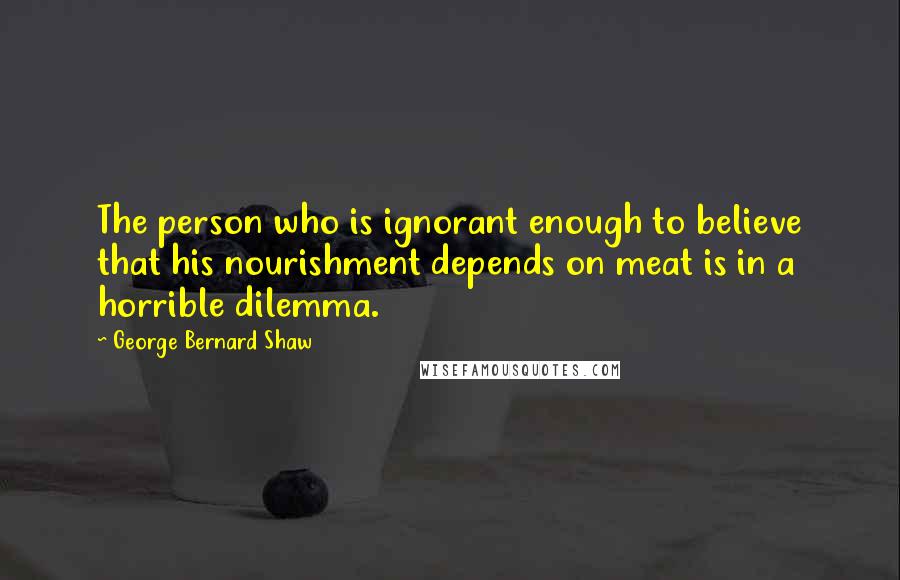 George Bernard Shaw Quotes: The person who is ignorant enough to believe that his nourishment depends on meat is in a horrible dilemma.