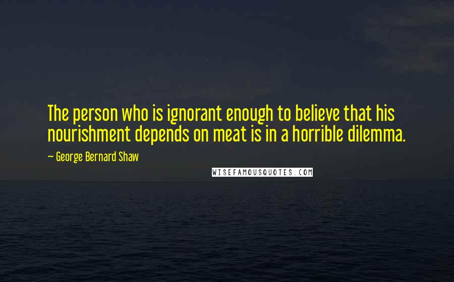 George Bernard Shaw Quotes: The person who is ignorant enough to believe that his nourishment depends on meat is in a horrible dilemma.