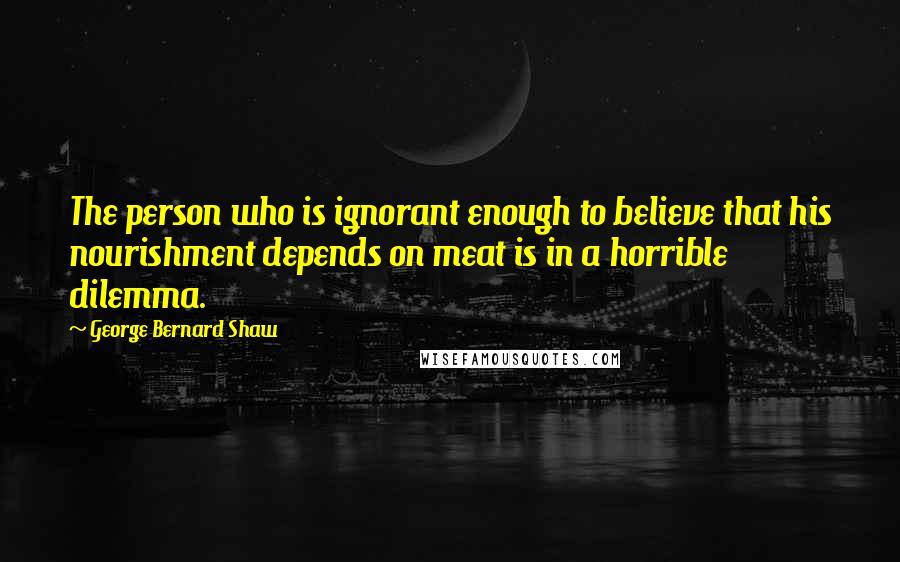 George Bernard Shaw Quotes: The person who is ignorant enough to believe that his nourishment depends on meat is in a horrible dilemma.