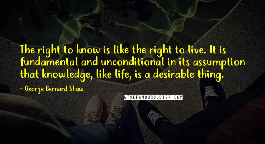 George Bernard Shaw Quotes: The right to know is like the right to live. It is fundamental and unconditional in its assumption that knowledge, like life, is a desirable thing.