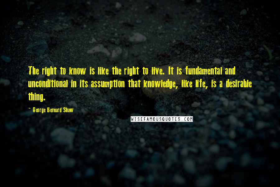 George Bernard Shaw Quotes: The right to know is like the right to live. It is fundamental and unconditional in its assumption that knowledge, like life, is a desirable thing.