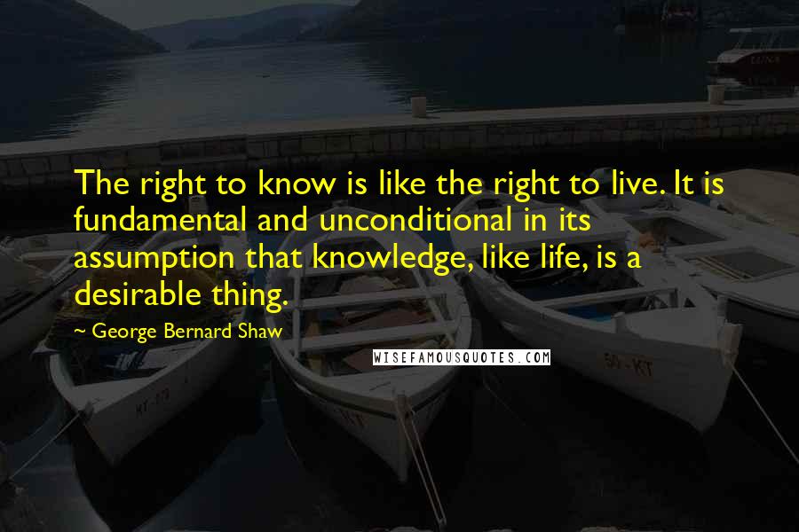George Bernard Shaw Quotes: The right to know is like the right to live. It is fundamental and unconditional in its assumption that knowledge, like life, is a desirable thing.