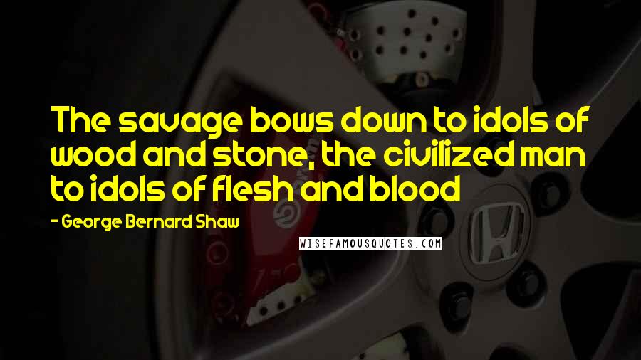 George Bernard Shaw Quotes: The savage bows down to idols of wood and stone, the civilized man to idols of flesh and blood