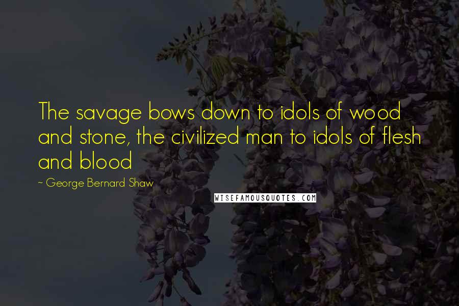 George Bernard Shaw Quotes: The savage bows down to idols of wood and stone, the civilized man to idols of flesh and blood