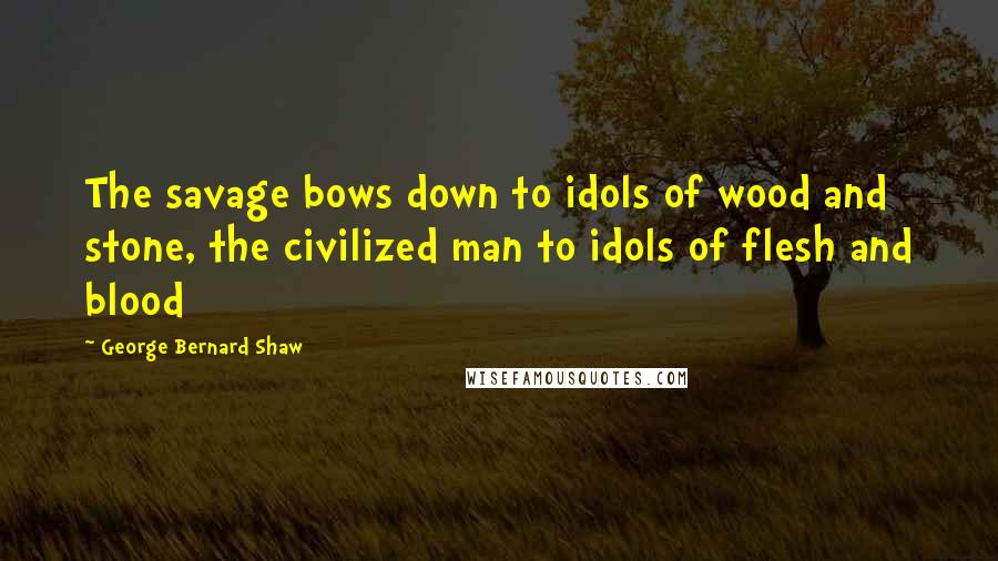 George Bernard Shaw Quotes: The savage bows down to idols of wood and stone, the civilized man to idols of flesh and blood