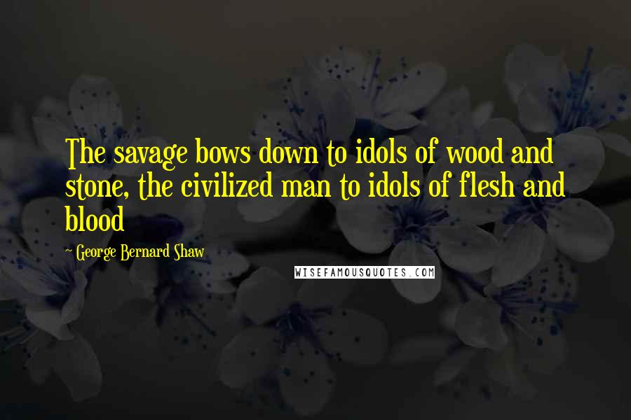 George Bernard Shaw Quotes: The savage bows down to idols of wood and stone, the civilized man to idols of flesh and blood