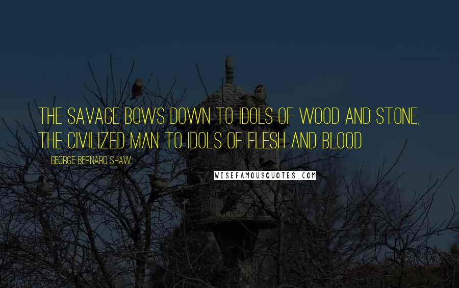 George Bernard Shaw Quotes: The savage bows down to idols of wood and stone, the civilized man to idols of flesh and blood