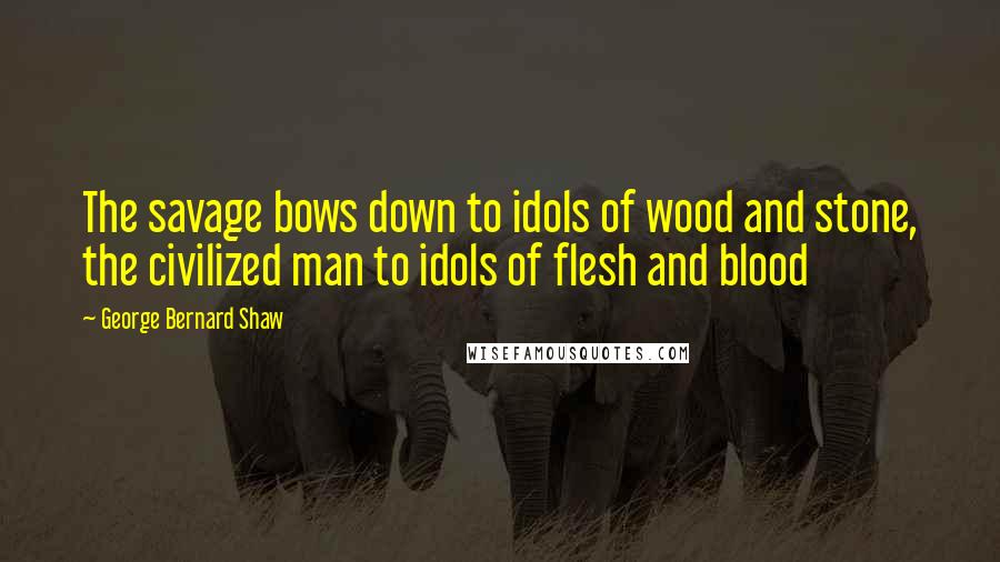 George Bernard Shaw Quotes: The savage bows down to idols of wood and stone, the civilized man to idols of flesh and blood