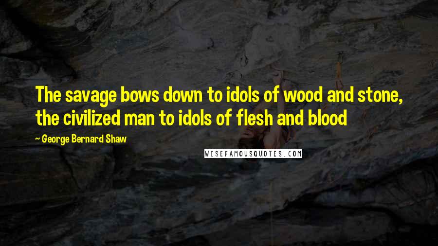 George Bernard Shaw Quotes: The savage bows down to idols of wood and stone, the civilized man to idols of flesh and blood