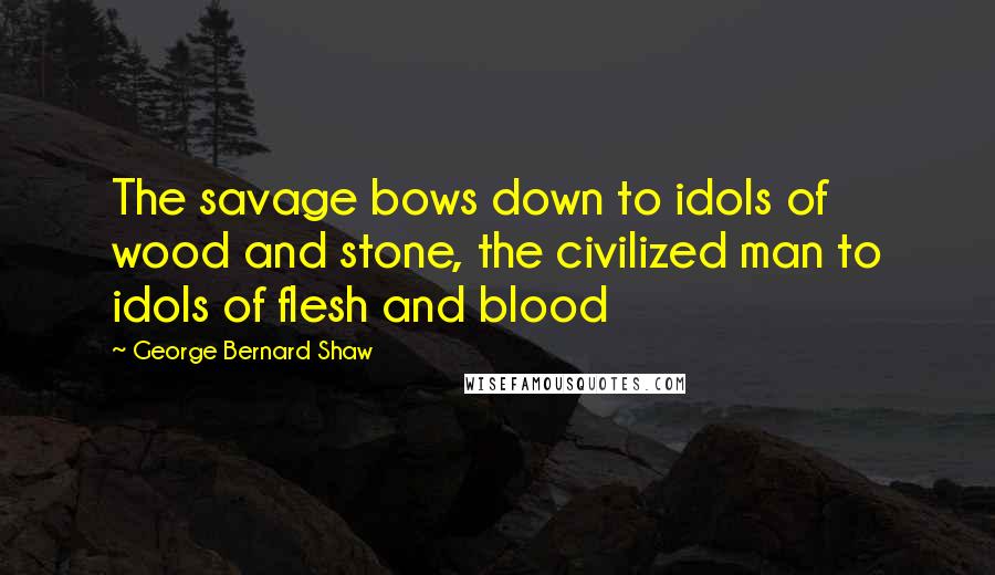 George Bernard Shaw Quotes: The savage bows down to idols of wood and stone, the civilized man to idols of flesh and blood