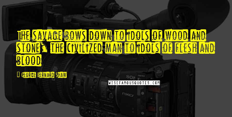 George Bernard Shaw Quotes: The savage bows down to idols of wood and stone, the civilized man to idols of flesh and blood