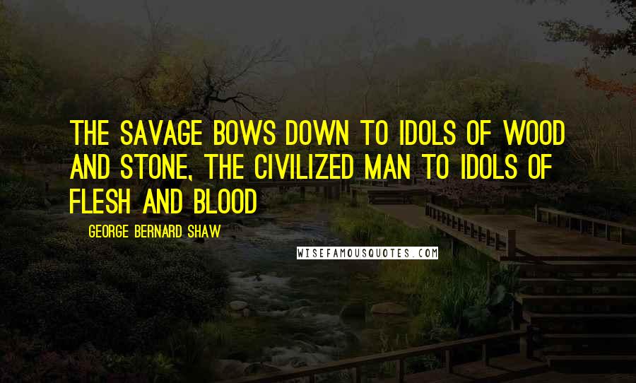 George Bernard Shaw Quotes: The savage bows down to idols of wood and stone, the civilized man to idols of flesh and blood