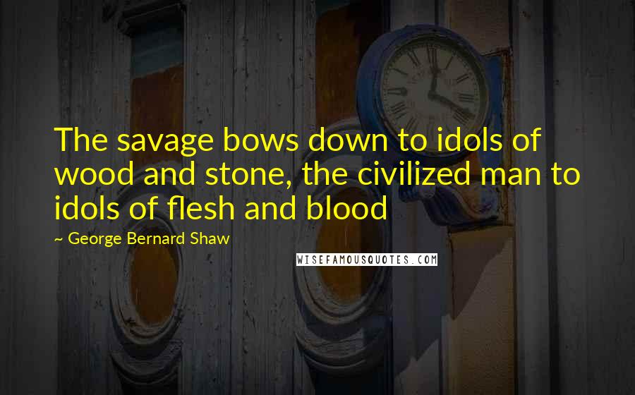 George Bernard Shaw Quotes: The savage bows down to idols of wood and stone, the civilized man to idols of flesh and blood