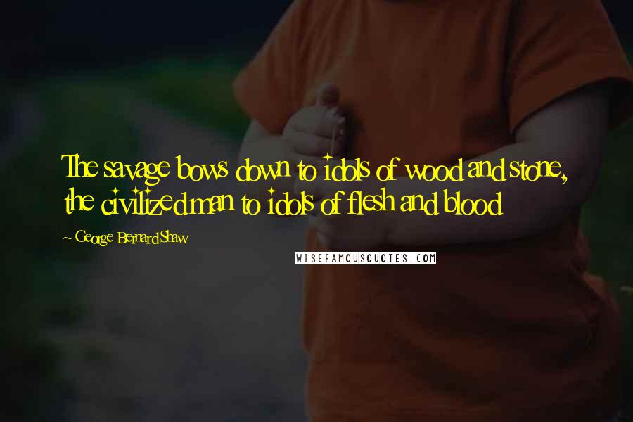 George Bernard Shaw Quotes: The savage bows down to idols of wood and stone, the civilized man to idols of flesh and blood